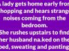 A lady gets home early from shopping and hears strange noises coming from the bedroom.